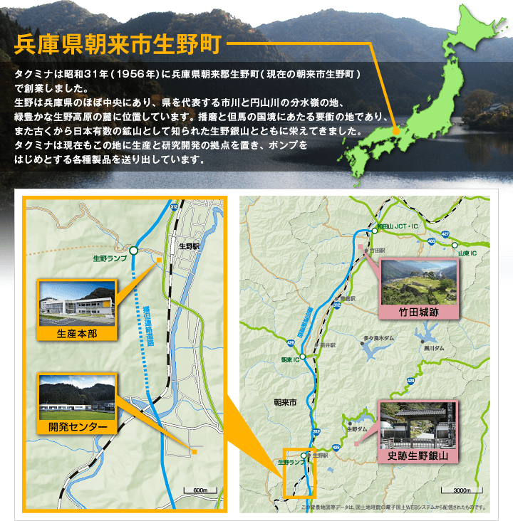 兵庫県朝来市生野町 タクミナは昭和31年（1956年）に兵庫県朝来郡生野町（現在の朝来市生野町）で創業しました。生野は兵庫県のほぼ中央にあり、県を代表する市川と円山川の分水嶺の地、緑豊かな生野高原の麓に位置しています。播磨と但馬の国境にあたる要衝の地であり、また古くから日本有数の鉱山として知られた生野銀山とともに栄えてきました。タクミナは現在もこの地に生産と研究開発の拠点を置き、ポンプをはじめとする各種製品を送り出しています。 生産本部 開発センター 竹田城跡 史跡生野銀山 この背景地図等データは、国土地理院の電子国土Webシステムから配信されたものです。