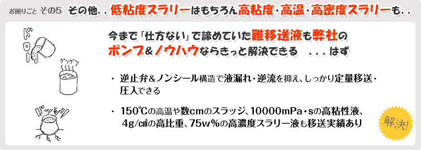 お困りごとその5 その他..低粘度スラリーはもちろん高粘度・高温・高密度スラリーも.. 今まで「仕方ない」で諦めていた難移送液も弊社のポンプ&ノウハウならきっと解決できる…はず ・逆止弁&ノンシール構造で液漏れ・逆流を抑え、しっかり定量移送・圧入できる ・150°Cの高温や数cmのスラッジ、10000mPa・sの高粘性液、4g/cm3の高比重、75w%の高濃度スラリー液も移送実績あり 解決！