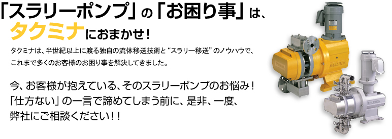 「スラリーポンプ」の「お困り事」は、タクミナにおまかせ！ タクミナは、半世紀以上に渡る独自の流体移送技術と“スラリー移送”のノウハウで、これまで多くのお客様のお困り事を解決してきました。 今、お客様が抱えている、そのスラリーポンプのお悩み！「仕方ない」の一言で諦めてしまう前に、是非、一度、弊社にご相談ください！！